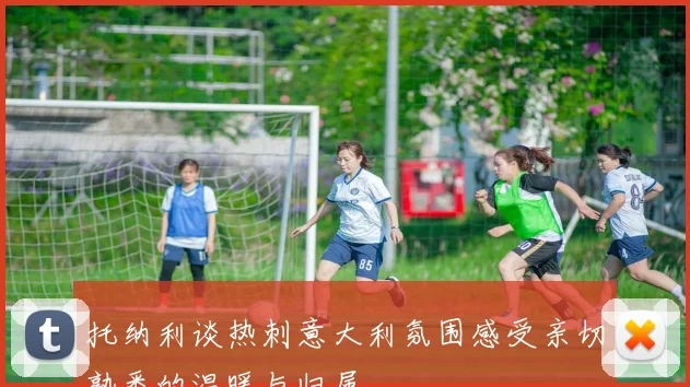 托纳利谈热刺意大利氛围感受亲切熟悉的温暖与归属