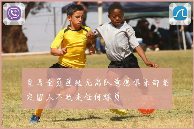 皇马全员团结无离队意愿俱乐部坚定留人不赶走任何球员