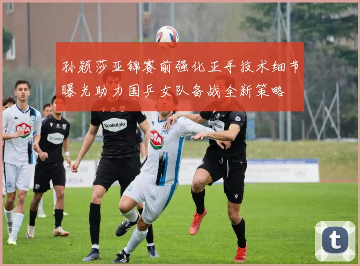 孙颖莎亚锦赛前强化正手技术细节曝光助力国乒女队备战全新策略