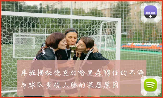 库班揭秘德克对哈里森聘任的不满与球队重视人脉的深层原因