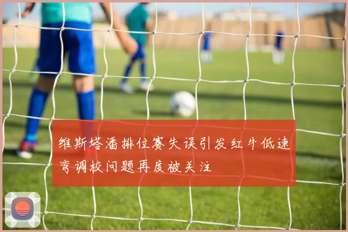 维斯塔潘排位赛失误引发红牛低速弯调校问题再度被关注